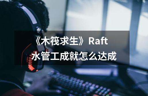 《木筏求生》Raft水管工成就怎么达成-第1张-游戏资讯-龙启科技