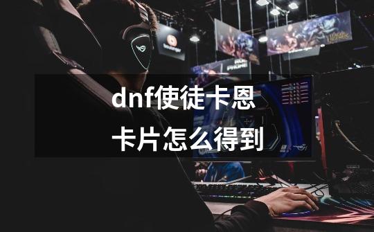 dnf使徒卡恩卡片怎么得到-第1张-游戏资讯-龙启科技