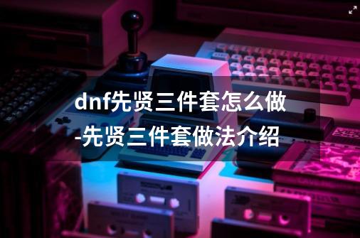 dnf先贤三件套怎么做-先贤三件套做法介绍-第1张-游戏资讯-龙启科技