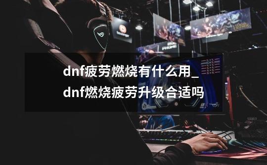 dnf疲劳燃烧有什么用_dnf燃烧疲劳升级合适吗-第1张-游戏资讯-龙启科技