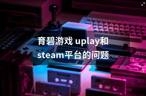 育碧游戏 uplay和steam平台的问题-第1张-游戏资讯-龙启科技