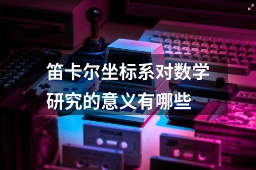 笛卡尔坐标系对数学研究的意义有哪些-第1张-游戏资讯-龙启科技