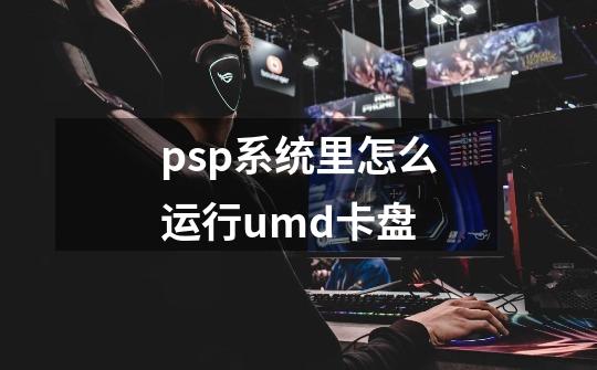 psp系统里怎么运行umd卡盘-第1张-游戏资讯-龙启科技