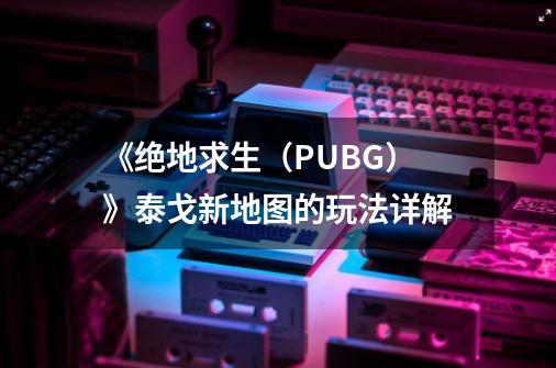 《绝地求生（PUBG）》泰戈新地图的玩法详解-第1张-游戏资讯-龙启科技