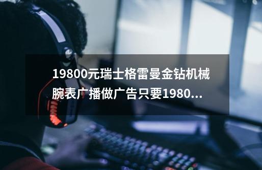 19800元瑞士格雷曼金钻机械腕表广播做广告只要1980是真的吗-第1张-游戏资讯-龙启科技