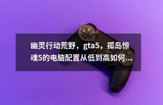 幽灵行动荒野，gta5，孤岛惊魂5的电脑配置从低到高如何排列-第1张-游戏资讯-龙启科技