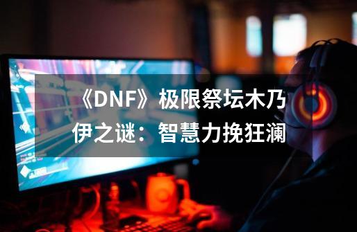 《DNF》极限祭坛木乃伊之谜：智慧力挽狂澜-第1张-游戏资讯-龙启科技