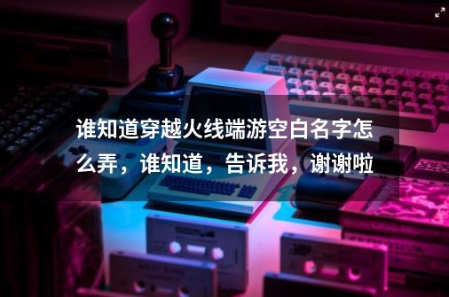 谁知道穿越火线端游空白名字怎么弄，谁知道，告诉我，谢谢啦-第1张-游戏资讯-龙启科技