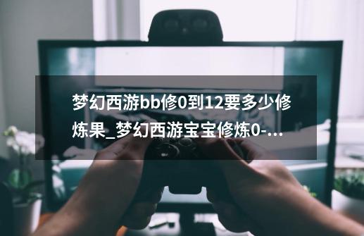 梦幻西游bb修0到12要多少修炼果_梦幻西游宝宝修炼0-15-第1张-游戏资讯-龙启科技