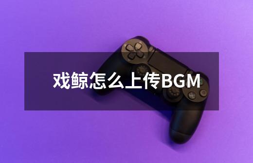 戏鲸怎么上传BGM-第1张-游戏资讯-龙启科技