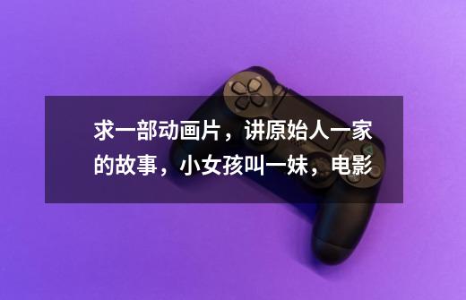 求一部动画片，讲原始人一家的故事，小女孩叫一妹，电影-第1张-游戏资讯-龙启科技