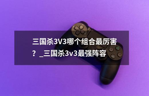 三国杀3V3哪个组合最厉害？_三国杀3v3最强阵容-第1张-游戏资讯-龙启科技