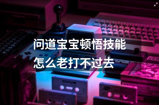 问道宝宝顿悟技能怎么老打不过去-第1张-游戏资讯-龙启科技