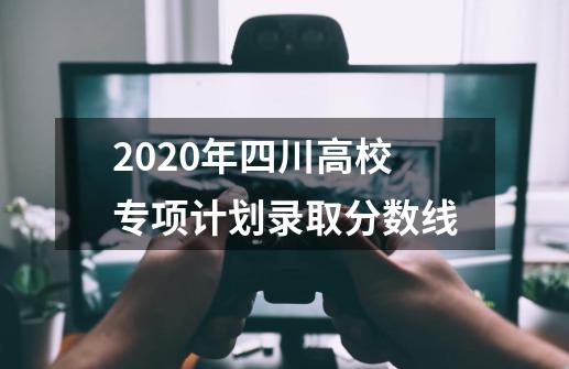 2020年四川高校专项计划录取分数线-第1张-游戏资讯-龙启科技