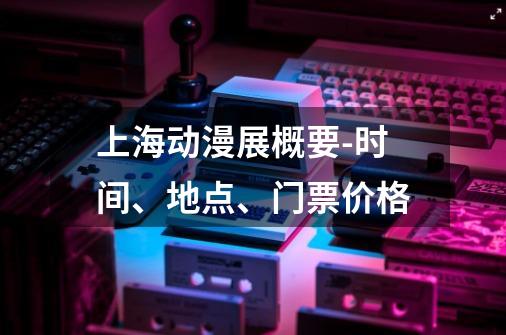 上海动漫展概要-时间、地点、门票价格-第1张-游戏资讯-龙启科技