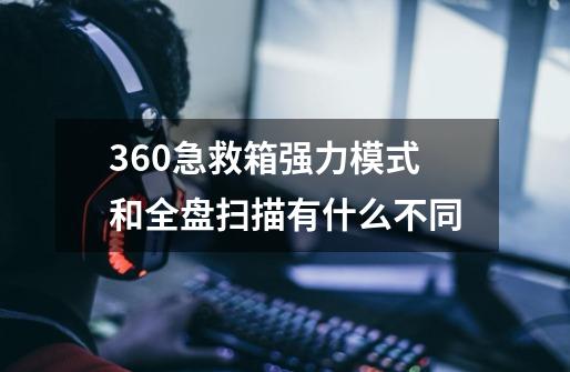 360急救箱强力模式和全盘扫描有什么不同-第1张-游戏资讯-龙启科技