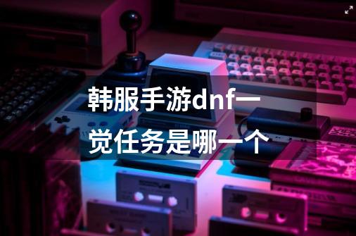 韩服手游dnf一觉任务是哪一个-第1张-游戏资讯-龙启科技