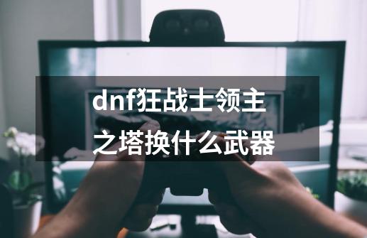 dnf狂战士领主之塔换什么武器-第1张-游戏资讯-龙启科技