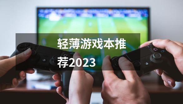 轻薄游戏本推荐2023-第1张-游戏资讯-龙启科技