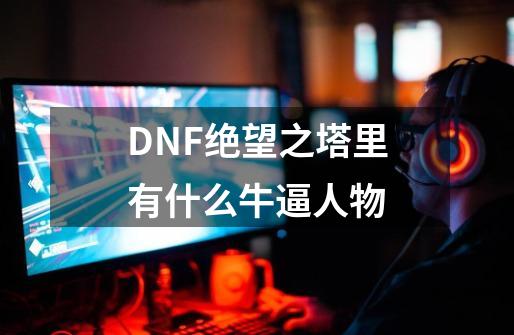 DNF绝望之塔里有什么牛逼人物-第1张-游戏资讯-龙启科技