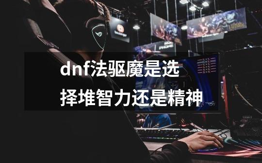 dnf法驱魔是选择堆智力还是精神-第1张-游戏资讯-龙启科技