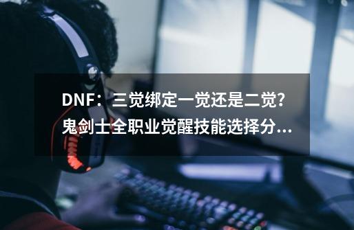 DNF：三觉绑定一觉还是二觉？鬼剑士全职业觉醒技能选择分析-第1张-游戏资讯-龙启科技