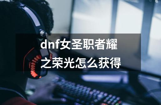 dnf女圣职者耀之荣光怎么获得-第1张-游戏资讯-龙启科技