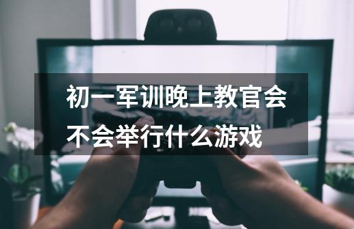 初一军训晚上教官会不会举行什么游戏-第1张-游戏资讯-龙启科技