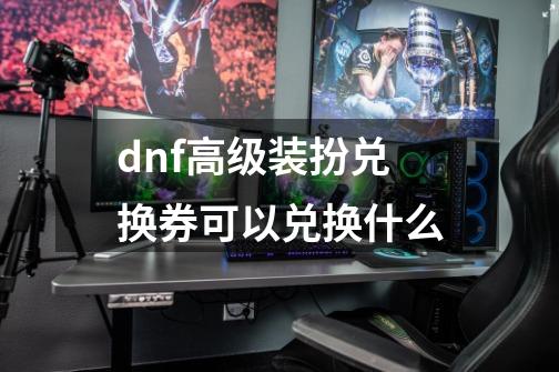 dnf高级装扮兑换券可以兑换什么-第1张-游戏资讯-龙启科技