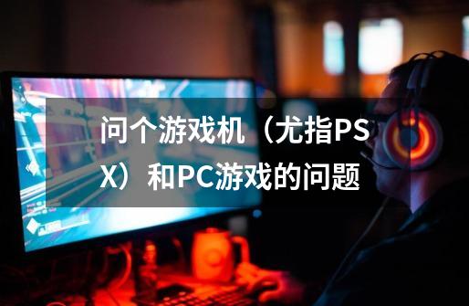 问个游戏机（尤指PSX）和PC游戏的问题-第1张-游戏资讯-龙启科技