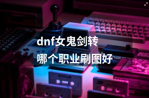 dnf女鬼剑转哪个职业刷图好-第1张-游戏资讯-龙启科技