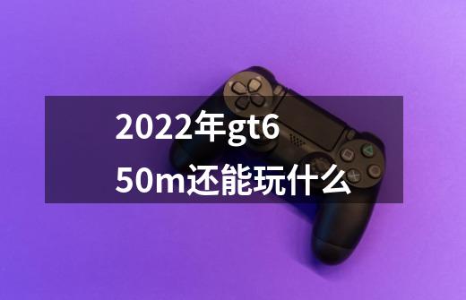 2022年gt650m还能玩什么-第1张-游戏资讯-龙启科技