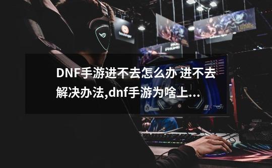 DNF手游进不去怎么办 进不去解决办法,dnf手游为啥上不了线-第1张-游戏资讯-龙启科技