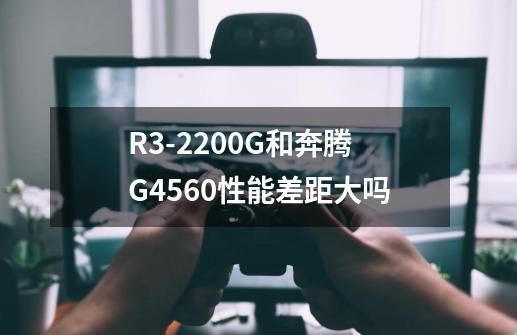 R3-2200G和奔腾G4560性能差距大吗-第1张-游戏资讯-龙启科技