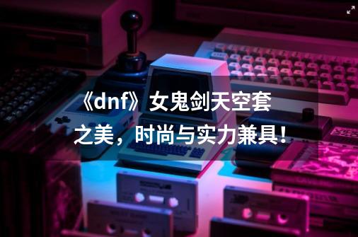 《dnf》女鬼剑天空套之美，时尚与实力兼具！-第1张-游戏资讯-龙启科技