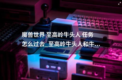 魔兽世界 至高岭牛头人 任务 怎么过去_至高岭牛头人和牛头人哪个好-第1张-游戏资讯-龙启科技