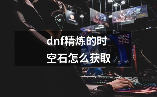 dnf精炼的时空石怎么获取-第1张-游戏资讯-龙启科技