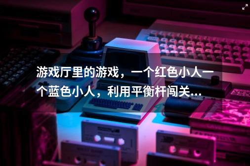 游戏厅里的游戏，一个红色小人一个蓝色小人，利用平衡杆闯关的这个游戏叫什么-第1张-游戏资讯-龙启科技