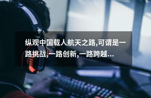 纵观中国载人航天之路,可谓是一路挑战,一路创新,一路跨越。概而论之,创新,从-第1张-游戏资讯-龙启科技