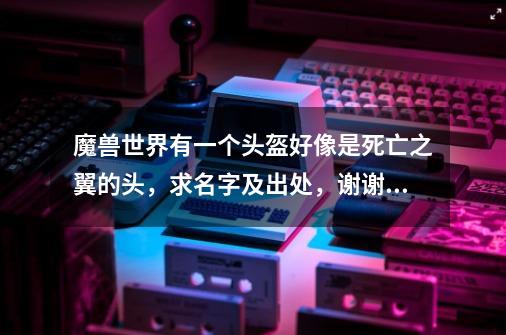 魔兽世界有一个头盔好像是死亡之翼的头，求名字及出处，谢谢！-第1张-游戏资讯-龙启科技