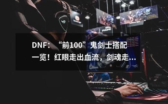 DNF：“前100”鬼剑士搭配一览！红眼走出血流，剑魂走直伤流-第1张-游戏资讯-龙启科技