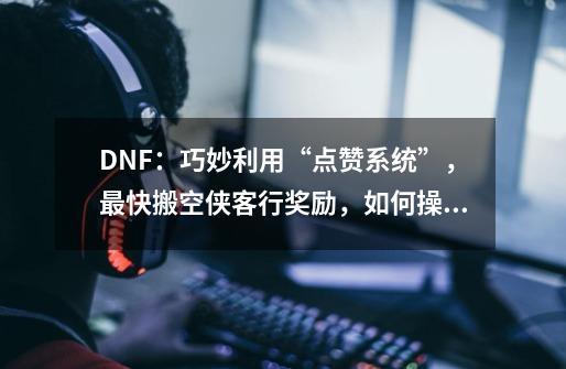 DNF：巧妙利用“点赞系统”，最快搬空侠客行奖励，如何操作-第1张-游戏资讯-龙启科技