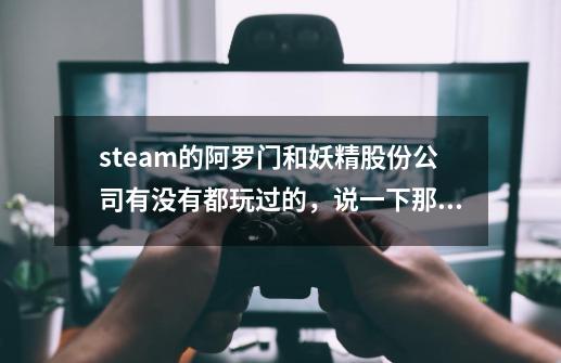 steam的阿罗门和妖精股份公司有没有都玩过的，说一下那个好，人数貌似第一个多，而且在打折。-第1张-游戏资讯-龙启科技