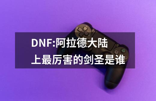 DNF:阿拉德大陆上最厉害的剑圣是谁-第1张-游戏资讯-龙启科技