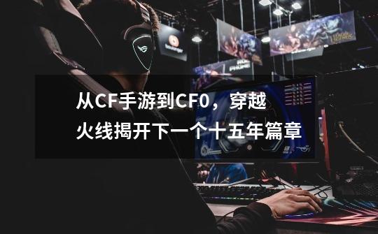 从CF手游到CF0，穿越火线揭开下一个十五年篇章-第1张-游戏资讯-龙启科技