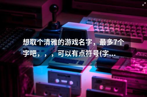 想取个清雅的游戏名字，最多7个字吧，，，可以有点符号(字和符号加起来不超过7个字)不要繁体，非主流-第1张-游戏资讯-龙启科技