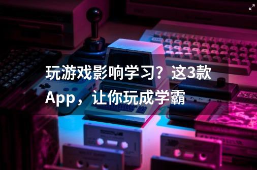 玩游戏影响学习？这3款App，让你玩成学霸-第1张-游戏资讯-龙启科技