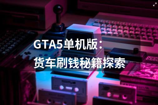 GTA5单机版：货车刷钱秘籍探索-第1张-游戏资讯-龙启科技