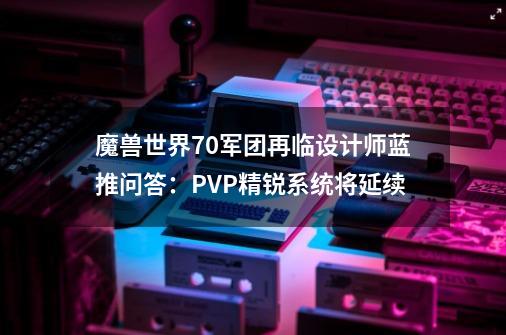 魔兽世界7.0军团再临设计师蓝推问答：PVP精锐系统将延续-第1张-游戏资讯-龙启科技