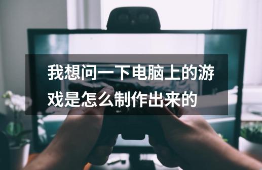 我想问一下电脑上的游戏是怎么制作出来的-第1张-游戏资讯-龙启科技